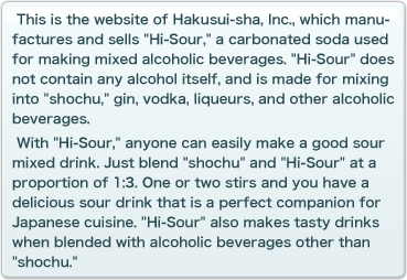 This is the website of Hakusui-sha, Inc., which manufactures and sells �gHi-Sour,�h a carbonated soda used for making mixed alcoholic beverages.�gHi-Sour�h does not contain any alcohol itself, and is made for mixing into �gshochu,�h gin, vodka, liqueurs, and other alcoholic beverages. With �gHi-Sour,�hanyone can easily make a good sour mixed drink. Just blend�gshochu�h and �gHi-Sour�h at a proportion of 1:3. One or two stirs and you have a delicious sour drink that is a perfect companion for Japanese cuisine. �gHi-Sour�h also makes tasty drinks when blended with alcoholic beverages other than �gshochu.�h