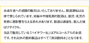 未成年者への酒類の販売はいたしておりません。飲酒運転は法律で禁じられています。妊娠中や授乳期の飲酒は、胎児・乳児の発育に悪影響を与える恐れがあります。飲酒は適量を。飲んだ後はリサイクル。当店で販売している「ハイサワー缶」はアルコール７％のお酒です。それ以外の飲料製品はすべて「清涼飲料水」となります。